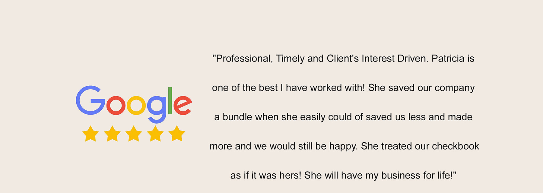Google Review: Professional, timely, and clients interest driven. Patricia is one of the best I have worked with! She saved our company a bundle when she easily could of saved us less and made more and we would still be happy. She treated our checkbook as if it was hers! She will have my business for life!